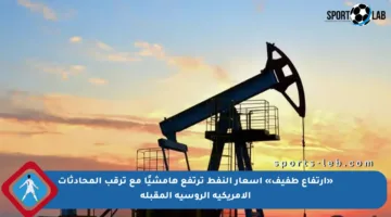 «ارتفاع طفيف» أسعار النفط ترتفع هامشيًا مع ترقب المحادثات الأمريكية الروسية المقبلة